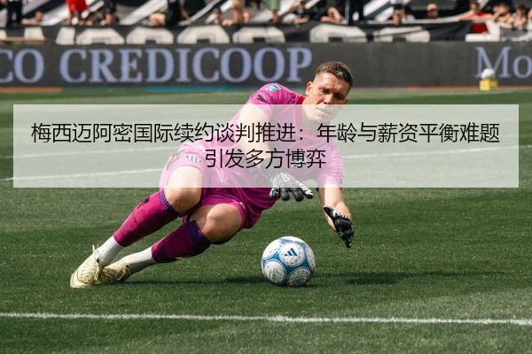 梅西迈阿密国际续约谈判推进：年龄与薪资平衡难题引发多方博弈